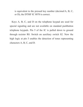 is equivalent to the pressed key number (decimal/A, B, C,
or D), the DTMF IC 8870 is correct.
Keys A, B, C, and D on the telephone keypad are used for
special signaling and are not available on standard pushbutton
telephone keypads. Pin 5 of the IC is pulled down to ground
through resistor R8. Switch on auxiliary switch S2. Now the
high logic at pin 5 enables the detection of tones representing
characters A, B, C, and D.
 