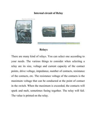Internal circuit of Relay
Relays
There are many kind of relays. You can select one according to
your needs. The various things to consider when selecting a
relay are its size, voltage and current capacity of the contact
points, drive voltage, impedance, number of contacts, resistance
of the contacts, etc. The resistance voltage of the contacts is the
maximum voltage that can be conducted at the point of contact
in the switch. When the maximum is exceeded, the contacts will
spark and melt, sometimes fusing together. The relay will fail.
The value is printed on the relay.
 