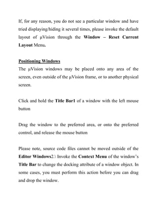 If, for any reason, you do not see a particular window and have
tried displaying/hiding it several times, please invoke the default
layout of μVision through the Window – Reset Current
Layout Menu.
Positioning Windows
The μVision windows may be placed onto any area of the
screen, even outside of the μVision frame, or to another physical
screen.
Click and hold the Title Bar1 of a window with the left mouse
button
Drag the window to the preferred area, or onto the preferred
control, and release the mouse button
Please note, source code files cannot be moved outside of the
Editor Windows2. Invoke the Context Menu of the window’s
Title Bar to change the docking attribute of a window object. In
some cases, you must perform this action before you can drag
and drop the window.
 
