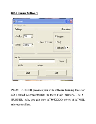8051 Burner Software
PRO51 BURNER provides you with software burning tools for
8051 based Microcontrollers in there Flash memory. The 51
BURNER tools, you can burn AT89SXXXX series of ATMEL
microcontrollers.
 