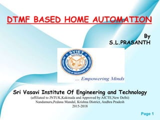 Page 1
DTMF BASED HOME AUTOMATION
Sri Vasavi Institute Of Engineering and Technology
(affiliated to JNTUK,Kakinada and Approved by AICTE,New Delhi)
Nandamuru,Pedana Mandal, Krishna District, Andhra Pradesh
2015-2018
By
S.L.PRASANTH
 