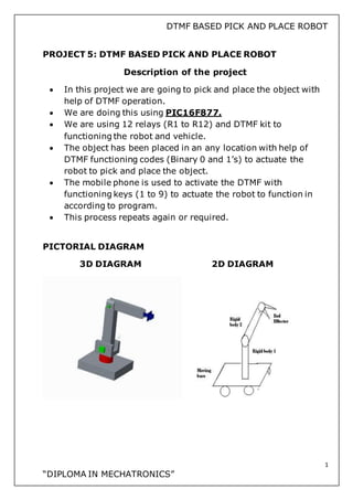 DTMF BASED PICK AND PLACE ROBOT
1
“DIPLOMA IN MECHATRONICS”
PROJECT 5: DTMF BASED PICK AND PLACE ROBOT
Description of the project
 In this project we are going to pick and place the object with
help of DTMF operation.
 We are doing this using PIC16F877.
 We are using 12 relays (R1 to R12) and DTMF kit to
functioning the robot and vehicle.
 The object has been placed in an any location with help of
DTMF functioning codes (Binary 0 and 1’s) to actuate the
robot to pick and place the object.
 The mobile phone is used to activate the DTMF with
functioning keys (1 to 9) to actuate the robot to function in
according to program.
 This process repeats again or required.
PICTORIAL DIAGRAM
3D DIAGRAM 2D DIAGRAM
 