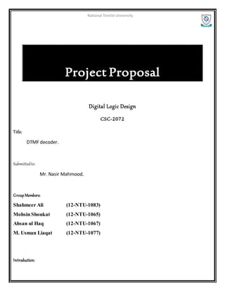 National Textile University
Project Proposal
Digital Logic Design
CSC-2072
Title:
DTMF decoder.
Submittedto:
Mr. Nasir Mahmood.
GroupMembers:
Shahmeer Ali (12-NTU-1083)
Mohsin Shoukat (12-NTU-1065)
Ahsan ul Haq (12-NTU-1067)
M. Usman Liaqat (12-NTU-1077)
Introduction:
 