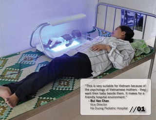 “This is very suitable for Vietnam because of 
the psychology of Vietnamese mothers - they 
want their baby beside them. It makes for a 
friendly hospital environment.” 
- Bui Van Chan 
Vice Director 
Ha Duong Pediatric Hospital //01 
 