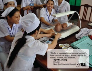 “Firefl y is very easy to use because you don’t 
have a adjust the height, anyone can use it - 
nurses, mothers, and midwives.” 
- Ngo Min Chuong 
Director 
Nam Dim Provincial Hospital //02 
 