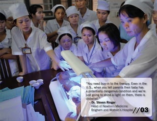 “You need buy-in to the therapy. Even in the 
U.S., when you tell parents their baby has 
a potentially dangerous condition and we’re 
just going to shine a light on them, there is 
disbelief.” 
- Dr. Steven Ringer 
Head of Newborn Medicine 
Brigham and Women’s Hospital//03 
