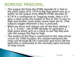  The output Q4 from the DTMF decoder IC is fed to
the clock input of IC 7474 D flip flop which acts as a
buffer to the output from M8870 DTMF decoder IC.
 IC7474 is configured as Toggling mode, that is if it
gets a clock pulse the output of this IC (Pin 5) sets to
high and further clock pulse resets back the IC. (The
outputs toggle whenever a key is pressed).
 When we press and release any of the keys among 1,
3, 5, 7, 9 and *, the DTMF decoder IC generates a
high pulse which acts as a clock to our flip flop and
sets the output flip flop to high.
 The output of flip flop is connected to the relay driver
circuit via 100Ω resistor; this output energizes the
relay coil through BC547 transistor and turns ON the
bulb that is connected at the normally open terminal
of relay circuit.
8/24/2022 17
 