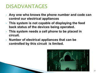 • Any one who knows the phone number and code can
control our electrical appliances
• This system is not capable of displaying the feed
back status of the devices being operated.
• This system needs a cell phone to be placed in
circuit.
• Number of electrical appliances that can be
controlled by this circuit is limited.
8/24/2022 22
 