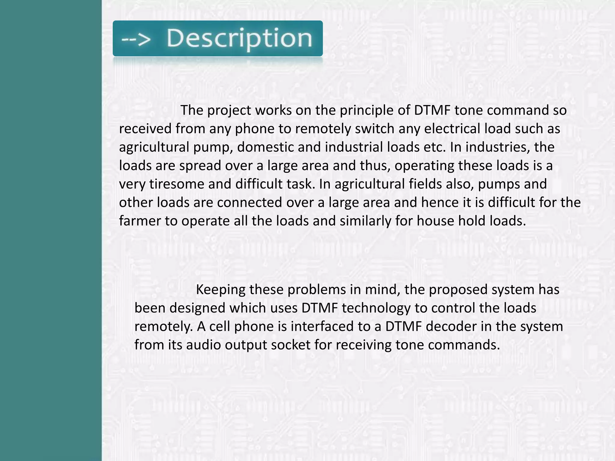 The project works on the principle of DTMF tone command so
received from any phone to remotely switch any electrical load such as
agricultural pump, domestic and industrial loads etc. In industries, the
loads are spread over a large area and thus, operating these loads is a
very tiresome and difficult task. In agricultural fields also, pumps and
other loads are connected over a large area and hence it is difficult for the
farmer to operate all the loads and similarly for house hold loads.



            Keeping these problems in mind, the proposed system has
  been designed which uses DTMF technology to control the loads
  remotely. A cell phone is interfaced to a DTMF decoder in the system
  from its audio output socket for receiving tone commands.
 