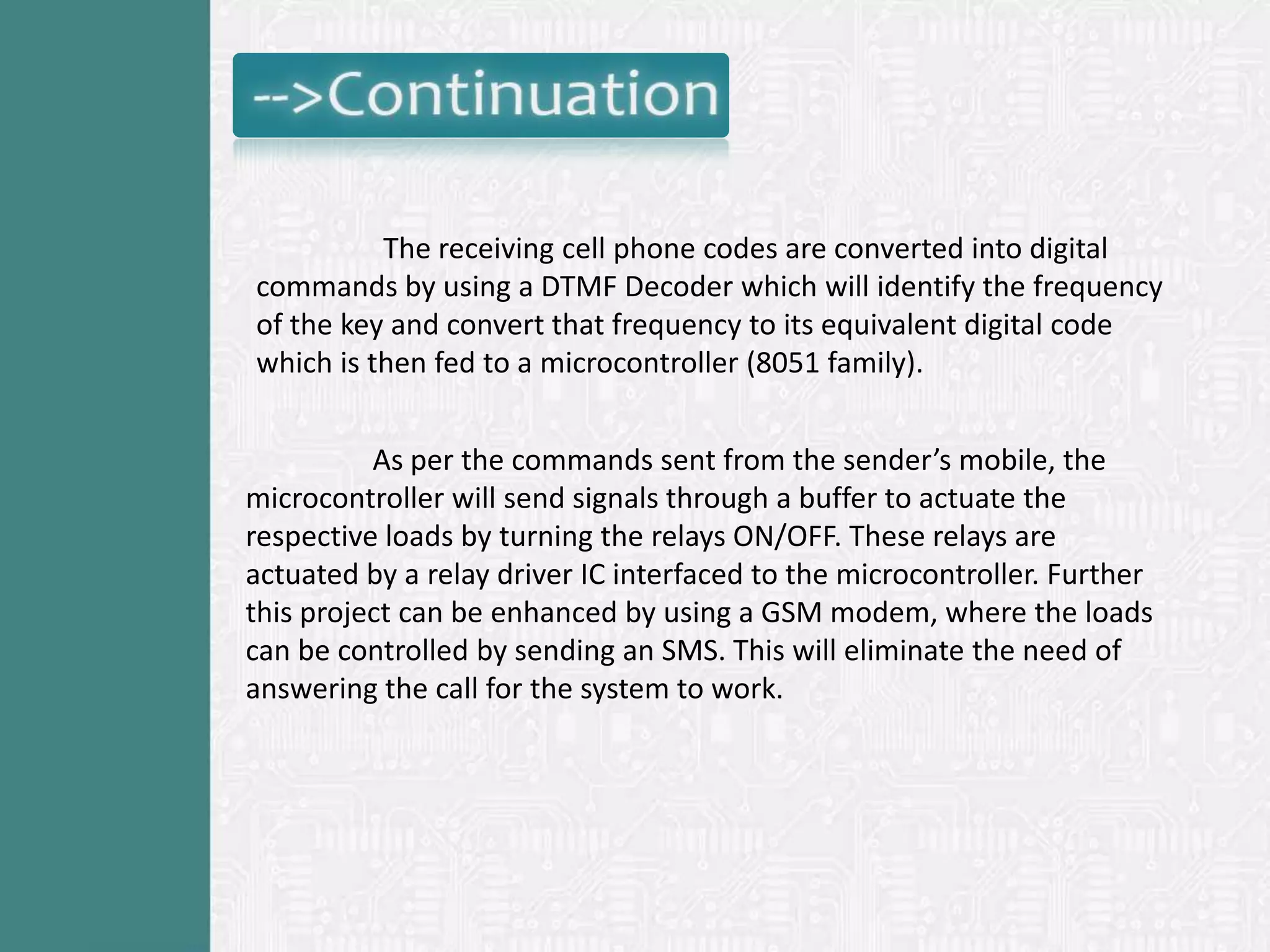 The receiving cell phone codes are converted into digital
commands by using a DTMF Decoder which will identify the frequency
of the key and convert that frequency to its equivalent digital code
which is then fed to a microcontroller (8051 family).


          As per the commands sent from the sender’s mobile, the
microcontroller will send signals through a buffer to actuate the
respective loads by turning the relays ON/OFF. These relays are
actuated by a relay driver IC interfaced to the microcontroller. Further
this project can be enhanced by using a GSM modem, where the loads
can be controlled by sending an SMS. This will eliminate the need of
answering the call for the system to work.
 