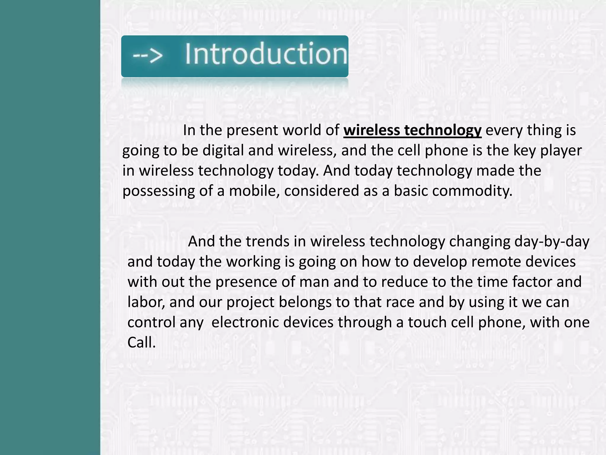 In the present world of wireless technology every thing is
going to be digital and wireless, and the cell phone is the key player
in wireless technology today. And today technology made the
possessing of a mobile, considered as a basic commodity.

         And the trends in wireless technology changing day-by-day
and today the working is going on how to develop remote devices
with out the presence of man and to reduce to the time factor and
labor, and our project belongs to that race and by using it we can
control any electronic devices through a touch cell phone, with one
Call.
 