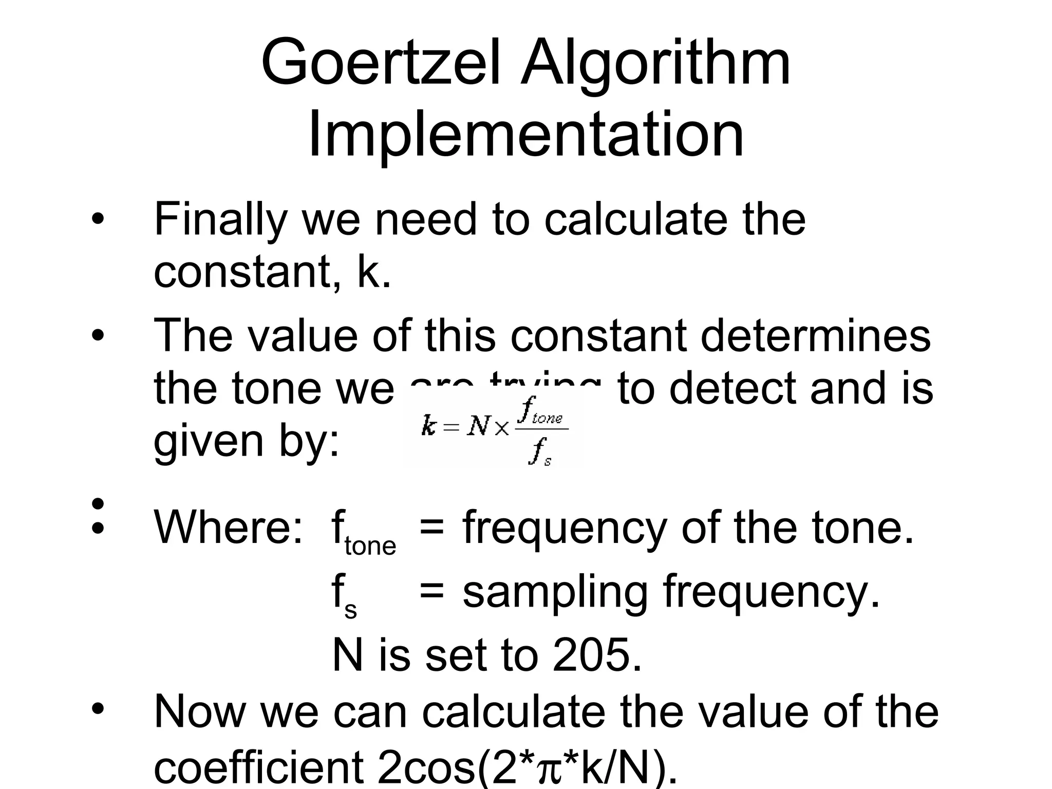 Finally we need to calculate the constant, k. The value of this constant determines the tone we are trying to detect and is given by: Goertzel Algorithm Implementation Where: f tone = frequency of the tone. f s = sampling frequency. N is set to 205. Now we can calculate the value of the coefficient 2cos(2*  *k/N). 