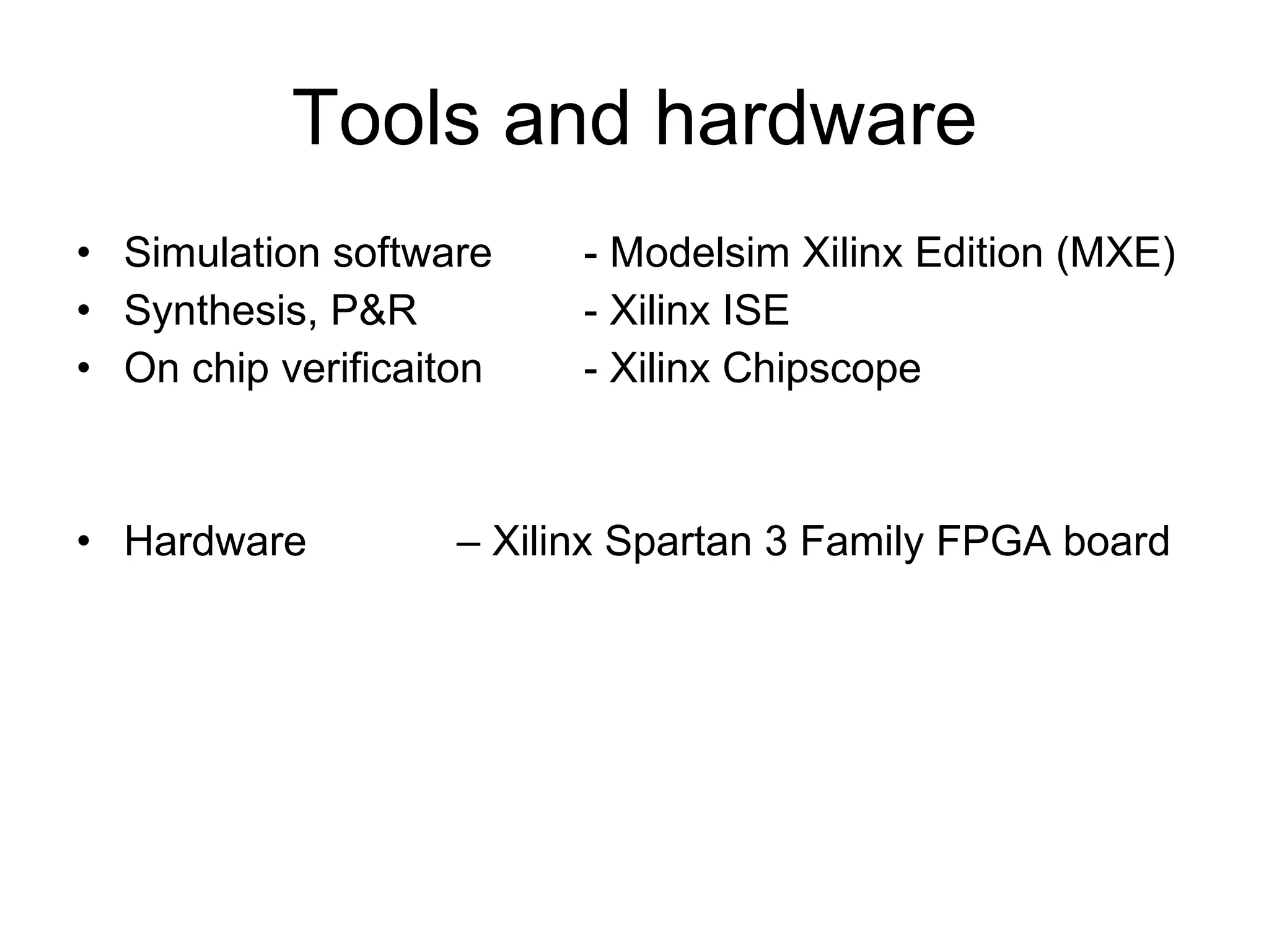 Tools and hardware Simulation software  - Modelsim Xilinx Edition (MXE) Synthesis, P&R    - Xilinx ISE  On chip verificaiton  - Xilinx Chipscope Hardware  – Xilinx Spartan 3 Family FPGA board 
