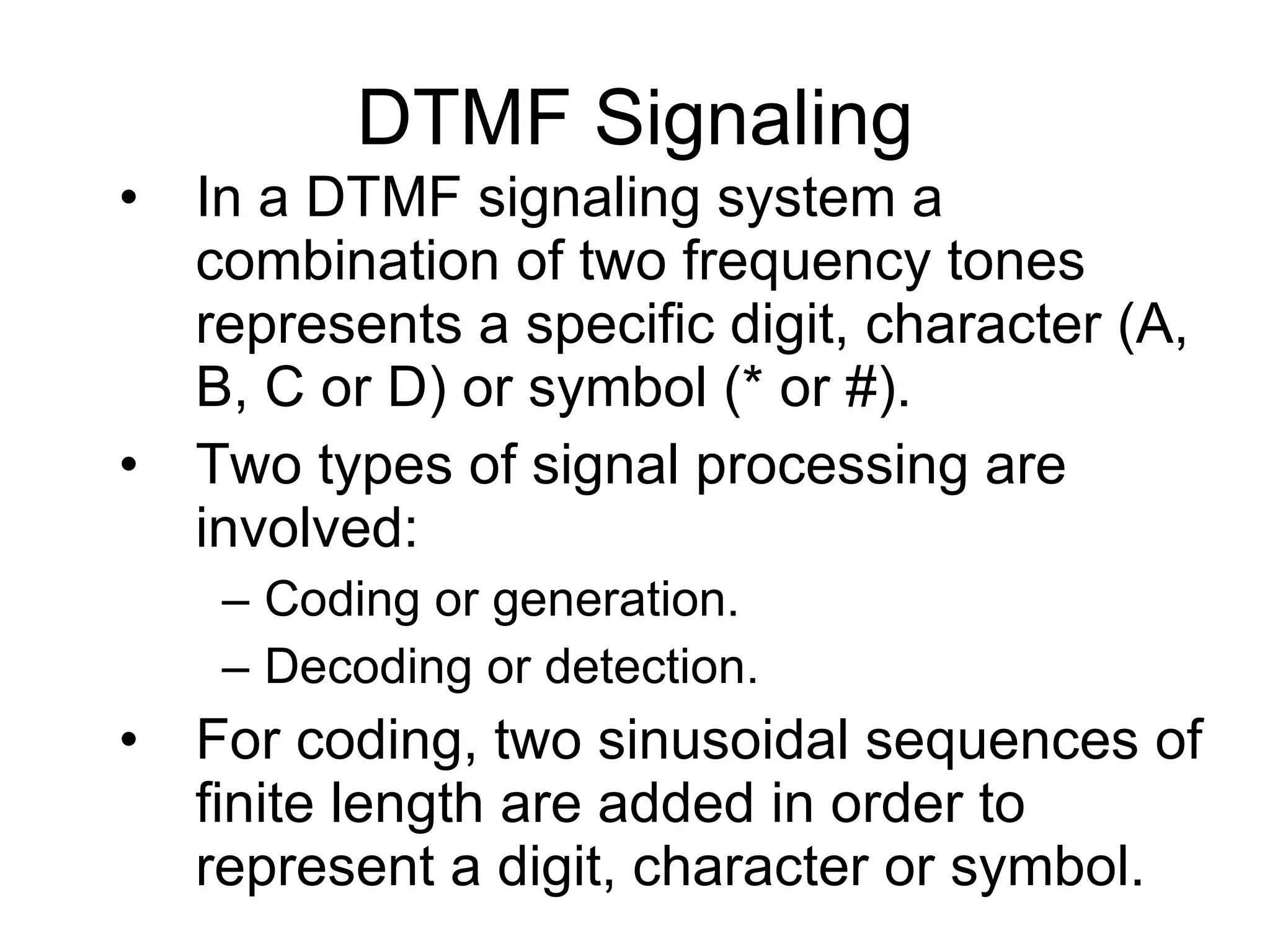 In a DTMF signaling system a combination of two frequency tones represents a specific digit, character (A, B, C or D) or symbol (* or #). Two types of signal processing are involved: Coding or generation. Decoding or detection. For coding, two sinusoidal sequences of finite length are added in order to represent a digit, character or symbol. DTMF Signaling 