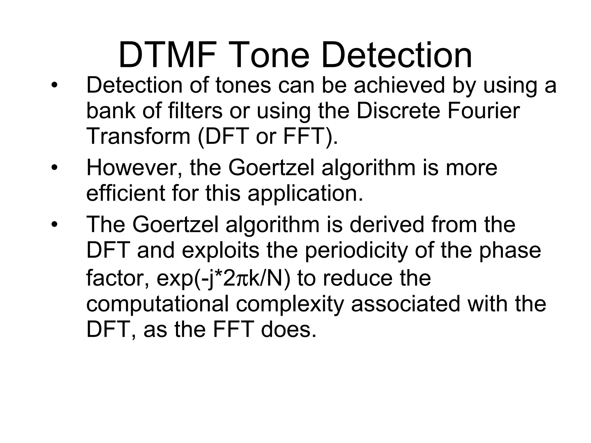 Detection of tones can be achieved by using a bank of filters or using the Discrete Fourier Transform (DFT or FFT). However, the Goertzel algorithm is more efficient for this application. The Goertzel algorithm is derived from the DFT and exploits the periodicity of the phase factor, exp(-j*2  k/N) to reduce the computational complexity associated with the DFT, as the FFT does. DTMF Tone Detection 