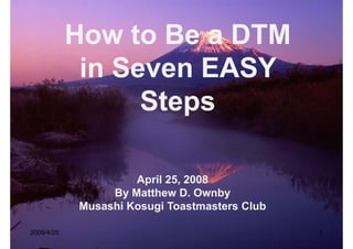 How to Be a DTM
            H    tB
             in Seven EASY
                  Steps

                     April 25, 2008
                 By Matthew D Ownby
                              D.
            Musashi Kosugi Toastmasters Club

2009/4/25                                      1
 
