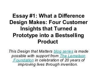 Essay #1: What a Difference 
Design Makes: Four Customer 
Insights that Turned a 
Prototype into a Bestselling 
Product 
This Design that Matters blog series is made 
possible with support from The Lemelson 
Foundation in celebration of 20 years of 
improving lives through invention. 
 
