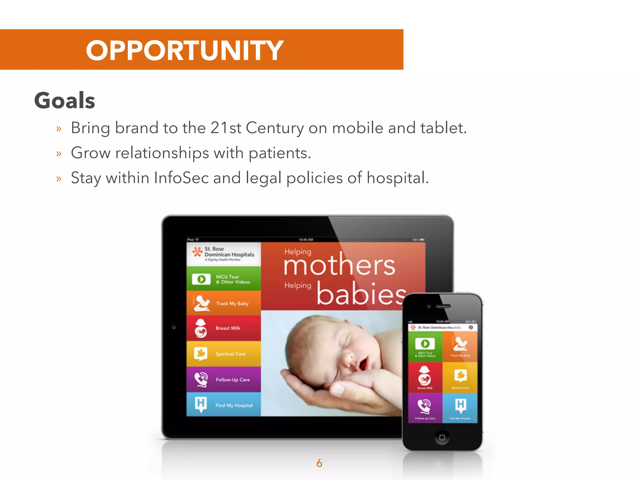 OPPORTUNITY
6
Goals
» Bring brand to the 21st Century on mobile and tablet.
» Grow relationships with patients.
» Stay within InfoSec and legal policies of hospital.
 