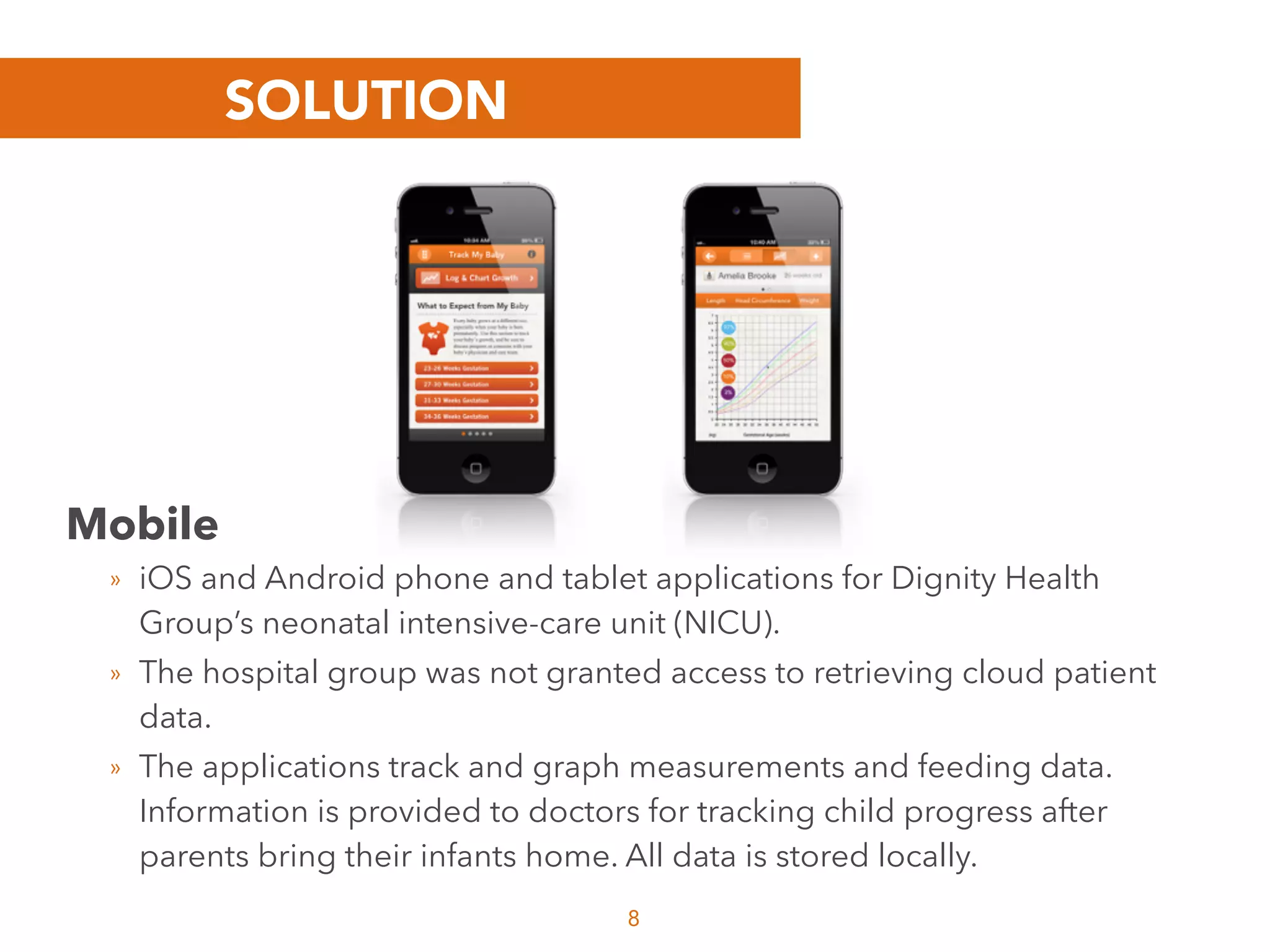 SOLUTION
8
Mobile
» iOS and Android phone and tablet applications for Dignity Health
Group’s neonatal intensive-care unit (NICU).
» The hospital group was not granted access to retrieving cloud patient
data.
» The applications track and graph measurements and feeding data.
Information is provided to doctors for tracking child progress after
parents bring their infants home. All data is stored locally.
 