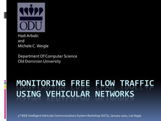 Hadi Arbabi and  Michele C. Weigle Department Of Computer Science Old Dominion University Monitoring FREE FLOW TRAFFIC USING VEHICULAR NETWORKs 3rd IEEE Intelligent Vehicular Communications System Workshop (IVCS), January 2001, Las Vegas 