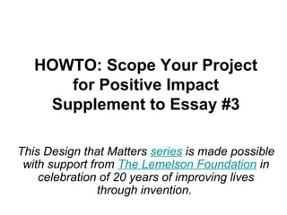 HOWTO: Scope Your Project 
for Positive Impact 
Supplement to Essay #3 
This Design that Matters series is made possible 
with support from The Lemelson Foundation in 
celebration of 20 years of improving lives 
through invention. 
 