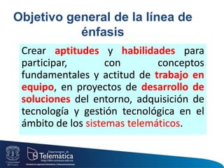 Objetivo general de la línea de
énfasis
Crear aptitudes y habilidades para
participar, con conceptos
fundamentales y actitud de trabajo en
equipo, en proyectos de desarrollo de
soluciones del entorno, adquisición de
tecnología y gestión tecnológica en el
ámbito de los sistemas telemáticos.
 
