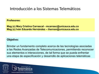 Objetivo:
Brindar un fundamento completo acerca de las tecnologías asociadas
a las Redes Avanzadas de Telecomunicaciones, permitiendo reconocer
sus elementos e interacciones, de tal forma que se pueda enfrentar
una etapa de especificación y desarrollo de aplicaciones telemáticas
Introducción a los Sistemas Telemáticos
Profesores:
Mag (c) Mary Cristina Carrascal - mcarrasc@unicauca.edu.co
Mag (c) Iván Eduardo Hernández – ihernan@unicauca.edu.co
 