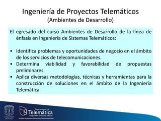 El egresado del curso Ambientes de Desarrollo de la línea de
énfasis en Ingeniería de Sistemas Telemáticos:
• Identifica problemas y oportunidades de negocio en el ámbito
de los servicios de telecomunicaciones.
• Determina viabilidad y favorabilidad de propuestas
preliminares.
• Aplica diversas metodologías, técnicas y herramientas para la
construcción de soluciones en el ámbito de la Ingeniería
Telemática.
Ingeniería de Proyectos Telemáticos
(Ambientes de Desarrollo)
 