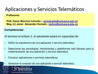 Aplicaciones y Servicios Telemáticos
Profesores:
PhD. Oscar Mauricio Caicedo – omcaicedo@unicauca.edu.co
Mag. (c) Javier Alexander Hurtado - javhur@unicauca.edu.co
Competencias:
Al terminar el énfasis 3, el estudiante estará en capacidad de:
• Definir la arquitectura de una aplicación o servicio telemático
• Seleccionar las tecnologías, herramientas y plataformas más idóneas para la
implementación de una aplicación o servicio telemático.
• Construir aplicaciones o servicios telemáticos
• Gestionar la creación de una aplicación o servicio telemático.
 
