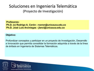 Soluciones en Ingeniería Telemática
(Proyecto de Investigación)
Objetivo:
Profundizar conceptos y participar en un proyecto de Investigación, Desarrollo
e Innovación que permita consolidar la formación adquirida a través de la línea
de énfasis en Ingeniería de Sistemas Telemáticos.
Profesores:
Ph.D. (c) Rodrigo A. Cerón - rceron@unicauca.edu.co
Ph.D. José Luis Arciniegas - jlarci@unicauca.edu.co
 