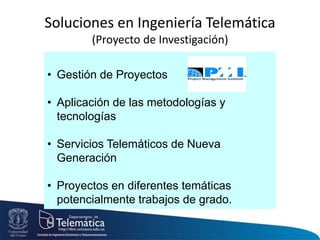 • Gestión de Proyectos
• Aplicación de las metodologías y
tecnologías
• Servicios Telemáticos de Nueva
Generación
• Proyectos en diferentes temáticas
potencialmente trabajos de grado.
Soluciones en Ingeniería Telemática
(Proyecto de Investigación)
 