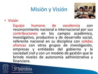 Misión y Visión
• Visión
Equipo humano de excelencia con
reconocimiento nacional e internacional por sus
contribuciones en los campos académico,
investigativo, productivo y de desarrollo social,
referente nacional en su disciplina con solidas
alianzas con otros grupos de investigación,
empresas y entidades del gobierno y la
sociedad civil y con un modelo de gestión que le
brinde niveles de autonomía administrativa y
financiera.
 