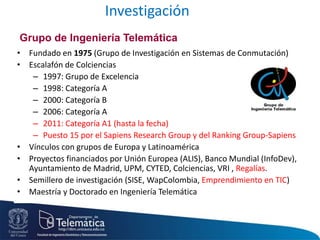 Investigación
• Fundado en 1975 (Grupo de Investigación en Sistemas de Conmutación)
• Escalafón de Colciencias
– 1997: Grupo de Excelencia
– 1998: Categoría A
– 2000: Categoría B
– 2006: Categoría A
– 2011: Categoría A1 (hasta la fecha)
– Puesto 15 por el Sapiens Research Group y del Ranking Group-Sapiens
• Vínculos con grupos de Europa y Latinoamérica
• Proyectos financiados por Unión Europea (ALIS), Banco Mundial (InfoDev),
Ayuntamiento de Madrid, UPM, CYTED, Colciencias, VRI , Regalías.
• Semillero de investigación (SISE, WapColombia, Emprendimiento en TIC)
• Maestría y Doctorado en Ingeniería Telemática
Grupo de Ingeniería Telemática
 