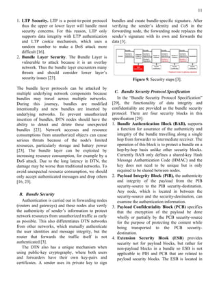 11

1. LTP Security. LTP is a point-to-point protocol      bundles and create bundle-specific signature. After
   thus the upper or lower layer will handle most      verifying the sender’s identity and CoS in the
   security concerns. For this reason, LTP only        forwarding node, the forwarding node replaces the
   supports data integrity with LTP authentication     sender’s signature with its own and forwards the
   and LTP cookie mechanism, which uses a              data [3].
   random number to make a DoS attack more
   difficult [16].
2. Bundle Layer Security. The Bundle Layer is
   vulnerable to attack because it is an overlay
   network. Thus the bundle layer encounters many
   threats and should consider lower layer’s
   security issues [23].                                           Figure 9. Security steps [3].

The bundle layer protocols can be attacked by
multiple underlying network components because           C. Bundle Security Protocol Specification
bundles may travel across multiple networks.              In the “Bundle Security Protocol Specification”
During this journey, bundles are modified              [29], the functionality of data integrity and
intentionally and new bundles are inserted by          confidentiality are provided as the bundle security
underlying networks. To prevent unauthorized           protocol. There are four security blocks in this
insertion of bundles, DTN nodes should have the        specification [29]:
ability to detect and delete these unexpected          1. Bundle Authentication Block (BAB), supports
bundles [23]. Network accesses and resource               a function for assurance of the authenticity and
consumptions from unauthorized objects can cause          integrity of the bundle travelling along a single
serious threats because of the node's limited             hop from forwarder to intermediate receiver. The
resources, particularly storage and battery power         operation of this block is to protect a bundle on a
[23]. The bundle layer can be exploited by                hop-by-hop basis unlike other security blocks.
increasing resource consumption, for example by a         Currently BAB only defines a shared-key Hash
DoS attack. Due to the long latency in DTN, the           Message Authentication Code (HMAC) and the
damage may be worse than traditional networks. To         key does not need to be unique but is only
avoid unexpected resource consumption, we should          required to be shared between nodes.
only accept authenticated messages and drop others     2. Payload Integrity Block (PIB), the authenticity
[16, 23].                                                 and integrity of the payload from the PIB
                                                          security-source to the PIB security-destination.
                                                          Any node, which is located in between the
  B. Bundle Security
                                                          security-source and the security-destination, can
   Authentication is carried out in forwarding nodes      examine the authentication information.
(routers and gateways) and these nodes also verify     3. Payload Confidentiality Block (PCB) specifies
the authenticity of sender’s information to protect       that the encryption of the payload be done
network resources from unauthorized traffic as early      wholly or partially by the PCB security-source
as possible. This also differentiates DTN networks        for the purpose of protecting the content while
from other networks, which mutually authenticate          being transported to the PCB security-
the user identities and message integrity, but the        destination.
router that forwards the traffic itself is not         4. Extension Security Blcok (ESB) provides
authenticated [3].                                        security not for payload blocks, but rather for
   The DTN also has a unique mechanism when               non-payload blocks in a bundle so ESB is not
using public-key cryptography, where both users           applicable to PIB and PCB that are related to
and forwarders have their own key-pairs and               payload security blocks. The ESB is located in
certificates. A sender uses its private key to sign
 