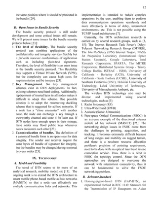 12

   the same position where it should be protected in       implementation is intended to reduce complex
   the bundle [29].                                        operations by the user, enabling them to perform
                                                           data communication operations seamlessly and
 D. Open Issues in Bundle Security                         more effectively in terms of delay, intermittent
                                                           environments, etc. This is not possible using the
   The bundle security protocol is still under
                                                           TCP/IP based architectures [7].
development and some critical issues still remain.
                                                             Currently, the DTN architecture research is
We will present some issues for the bundle security
                                                           carried on by several research groups, such as [3,
protocol below [23]:
                                                           15]: The Internet Research Task Force’s Delay-
1. The level of flexibility. The bundle security           Tolerant Networking Research Group (DTNRG),
   protocol can combine applications of the
                                                           The InterPlaNetary (IPN) Internet Project, NASA
   confidentiality and integrity services flexibly but
                                                           Jet Propulsion Laboratory (International Space
   it prevents insecure combinations of application        Station Research), Google Laboratory, Intel
   such as including plain-text signatures.
                                                           Research Corporation, SPARTA, The MITRE
   Therefore, the level of flexibility is an open issue
                                                           Corporation, Distributed Systems Group - Trinity
   in the bundle security protocol. This flexibility
                                                           College Dublin, ISTRAC - ISRO, University of
   may support a Virtual Private Network (VPN),
                                                           California - Berkeley (UCB), University of
   but the complexity can cause high costs for             California - Santa Barbara (UCSB) , University of
   implementation and be insecure [23].
                                                           Southern California (USC), Helsinki University of
2. Key Management. No key management
                                                           Technology, Luleå University of Technology,
   schemes exist in DTN deployments. In fact,              University of Massachusetts Amherst, etc.
   existing schemes need hard coding. Additionally,
                                                             The wireless DTN technology also may be
   replacement of trusted keys in all nodes makes it
                                                           diverse    and     implemented     using    several
   difficult to adopt this scheme. One possible
                                                           technologies, such as [3]:
   solution is to adopt the resurrecting duckling
                                                          1. Radio Frequency (RF)
   scheme that is suggested for ad-hoc networks. If       2. Ultra-Wide Band (UWB)
   a node has a “close encounter” with another
                                                          3. Acoustic (Sonar, Ultrasonic)
   node, the node can exchange a key through a
                                                          4. Free-space Optical Communications (FSOC) is
   trustworthy channel and store it for later use. If        an extreme example of the directional antenna
   DTN nodes have enough space in their storage,
                                                             mobile ad hoc network (MANET) [25]. The
   these nodes may flood public keys whenever
                                                             networking design issues in FSOC come from
   nodes encounter each other [23].                          the challenges in pointing, acquisition, and
3. Canonicalization of bundles. The definition of
                                                             tracking. It becomes extremely difficult because
   a canonical bundle form is an open issue for data
                                                             of long ranges and mobility on rugged terrain,
   integrity. The sender and receiver require the
                                                             and there is a resultant resource allocation
   same bytes of bundle of signature for integrity,
                                                             problem's precision of pointing requirement,
   but the bundles may be changed during traversal           need to be done with an optical laser head in one
   between nodes [23].
                                                             connection service. Thus, there is a need in
                 IX. TECHNOLOGY                              FSOC for topology control. Since the DTN
                                                             approaches are designed to overcome the
 A. Model and Feasibility                                    network with intermittent connectivity, thus it
  The trend of DTN seems to be more of an                    can be fundamental to solve the FSOC
analytical research, mobility model, etc [11]. The           networking problem.
ongoing work is to extend the DTN architecture to
                                                           B. Relevant Standard
smart mobile phone-based mobile ad hoc networks
(MANETs) so that a node can effectively use               1. Homing-pigeon-based DTN (HoP-DTN), an
multiple communication links and networks. This              experimental method in RFC 1149: Standard for
                                                             the Transmission of IP Datagrams on Avian
 