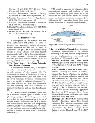 13

     Carriers [8] and RFC 2549: IP over Avian                DTN is used to increases the robustness of the
     Carriers with Quality of Service [9]                 communication network and timeliness of data
2.   Licklider Transmission Protocol - Security           returned from operating space assets, so it can
     Extensions, IETF RFC 5327, experimental [10]         reduce risk and cost, increase safety and science
3.   Licklider Transmission Protocol - Specification,     return, and improve operational awareness [15].
     IETF RFC 5326, experimental [11]                     Additionally, DTN can reduce human labor costs
4.   Licklider Transmission Protocol - Motivation,        through automation of communications operations.
     IETF RFC 5325, informational [12]
5.   Bundle Protocol Specification, IETF RFC 5050,
     experimental [13]
6.   Delay-Tolerant Network Architecture, IETF
     RFC 4838, informational [14]

                X. IMPLEMENTATION
   The development of DTN networks has been
more sophisticated and detailed in terms of
protocols and approaches, analysis of stateless           Figure 10. The Challenged Network Examples [3]
routing algorithms and has thus far found no
commercial use [11]. DTN is currently being               2. Terrestrial Civilian Network. Even though the
studied in space networks and other research                 Outer-Space implementation is the primary
environments (such as Earth Applications) in order           beneficiary of the DTN research, many terrestrial
to exploit stressed, disconnected, disrupted                 network implementations are used and
networks, preventing failures, enhance safety and            contributed to DTN research as well:
security, and to learn new knowledge [15]:                 • Drive-by Vehicular and Ferry based
1. The Outer Space / Deep-Space Networks:                     Networks [21] include DakNet, Message ferry
   Inter Planetary Networks.                                  (hybrid between MANET and DTN), Village
   The Interplanetary Internet (IPN) is a computer            network.
network in space, and an example of wireless               • Mule Networks / Node in a box: Hagle,
network outside of the Internet [3]. The                      Zebranet (tracking wild animal in wildlife,
communication outside of the Internet is done by              manage their habitat effectively by attaching
using independent networks, that each might be run            wireless sensor node, collecting location data
on power-limitation, specialized communication                and opportunistically reporting their history
that is not be able to exchange information. They             when they are in radio range of base station [2,
also have different link delay and connectivity,              19, 22]), Sámi Network Connectivity (Reindeer
data-rate asymmetry, error rates, addressing and              herd tracking by the Saami tribesmen in Arctic
reliability mechanism, QoS and trust boundary, etc            Circle [22]), SWIM, Mobile Ad Hoc Network,
[3].                                                          AUDTWMN (Water monitoring application
   The IPN is defined as a network of regions, such           Test bed for DTN research [22]), Carrier
as a terrestrial Internet region, a surface of the            Pigeons (Implemented by Bergen Linux users
planet region, or ground-to-orbit region, etc. Each           group: RFC 1149, RFC 2549).
region has its own communication in terms of               • Challenge Link / Flakynet, for example in the
security, resource maintenance, etc [6]. It is a store-       Remote / Developing region: Tier, Seismic
and-forward network that runs over interplanetary             monitoring (Early warning system against earth
distances, might be disconnected, and run over a              quakes, volcano and landslides [22]), SenDT
wireless backbone with error-prone links and delays           (implemented by Trinity College Dublin
ranging to minutes or hours, when a connection                Ireland to monitor lakes in Ireland [22]), UUCP
even exists [4].                                              [21].
 