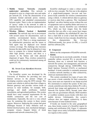 14

3. Mobile       Sensor      Networks       (Acoustic        KioskNet challenged to make a robust system
   underwater networks). This network is                 with two key concepts. The first one is the adoption
   designed to exist in a large-scale area and nodes     of a single-board-computer, low-cost and low-
   per network [5]. It has the characteristic of an      power kiosk controller for wireless communication
   extremely limited end-node power, memory,             using a vehicle. A vehicle delivers data to a gateway
   CPU capability and scheduled communication            or receives data from a gateway. This ‘mechanical
   between nodes. There is also an implementation        backhaul’ can allow Internet access without the cost
   of “proxy” nodes in the network in order to           of equipments such as satellite dishes and towers in
   translate the data in the Internet protocols to its   remote areas. Second, KioskNet uses refurbished
   native protocols.                                     PCs, which use boot images from the kiosk
4. Wireless Military Tactical / Battlefield              controller that can offer a very secure boot images
   networks. The network may run in environment          virus-free. In addition, the refurbished PC does not
   with several causes for disconnection, such as        have a hard disk to avoid a hard disk failure and
   mobility, environmental factors, intentional          viruses. Aside from two key concepts, KioskNet has
   jamming, etc [5]. There is a strong requirement       a      few      characteristics     like      low-cost
   for infrastructure protection and the sensor or       (70$/kiosk/month), low power (6~8W), a LiveCD
   field agent may be deployed over limited              and free software [24].
   wireless coverage. The challenge also increases
   because the data traffic may be delayed as it may       B. Component
   have to compete for a limited bandwidth with
                                                            Below are the components of KioskNet network:
   other high priority services, and there is a
                                                         1. Kiosks.
   concern in the battery and wide physical
                                                            Every kiosk has its own kiosk controller. A kiosk
   dispersant of agent. Thus, wireless connectivity
                                                         controller utilizes recycled PCs to provide some
   could not be continuously maintained among all
                                                         functions, those are, a network boot function, a
   agents [15, 19].
                                                         network file system, user management, and network
                                                         connectivity through dial-up, GSM/GPRS, Very
      XI. STUDY CASE: KIOSKNET SYSTEM                    Small Aperture Terminal (VSAT), or mechanical
                                                         backhaul. A kiosk controller is constantly possesses
  A. Overview                                            a wireless network interface or other connectivity,
   The KioskNet system was developed by the              which are mentioned above [24].
University of Waterloo for providing low cost               This system considered two types of users who
Internet services to the poorest villages of             can access a kiosk controller for their connection.
developing countries using the DTN concept. This         First, most users are expected to use cheap recycled
system uses vehicles to deliver data from villages to    PCs (terminals) to connect the system. In this case,
Internet gateways and provides various kinds of          a kiosk controller provides these diskless PCs with a
services to rural residents, for example, birth,         network boot image and applications by means of
marriage, and death certificates; medical                Network File System (NFS). Second, some other
consultation, and agricultural problems. This system     users who are government officials, NGO members
should have some essential requirements for the          or wealthier residents access kiosks with their own
reliable connections and the low cost of                 mobile devices. Unfortunately, this system’s
maintenance. Especially, the cost is a very critical     software does not support connectivity to these
issue for sustaining this system in those remote         users because of some technical issues.
regions. Moreover, deploying this system had great          If kiosks are located in the same geographical
challenges because of many obstacles such as             area, these kiosks consist of a KioskNet region for
limited electrical power, dust, mechanical damages,      routing and certification [24]. Figure 11 represents
computer viruses, frequent failure of kiosk              that a single server entity in KioskNet administrates
computers and network connections [24].                  two regions in this system.
 