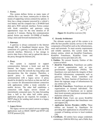15


2. Ferries.
   This system defines ferries as many types of
vehicles like a car, buses, motorcycles or trains by
means of supporting various connectivity options. A
ferry has a cheap computer powered by a vehicle’s
own battery and the computer has a 20-40GB hard
disk and a WiFi network interface. Ferries contact
with kiosk controllers and gateways using
opportunistic ways for the time duration of 20
seconds to 5 minutes. During this communication                Figure 11. KioskNet overview [36]
period, ferries can transfer 10-150MB of bundles
using a store-and-forward mechanism [24].               C. Security Architecture
                                                          The ultimate security goal of this system is to
3. Gateways.
                                                       offer the best possible security service to the whole
   A gateway is always connected to the Internet
                                                       components of KioskNet such as the infrastructures,
through DSL or broadband Internet access. This
                                                       users and terminals. To meet security requirements
connection of a gateway is possible with its WiFi
                                                       and reliable operation, this system needs four
network interface. Moreover, it has storage to
                                                       distinct entities, which are KioskNet Franchisers,
receive data from a ferry and to upload the data to
                                                       KioskNet Franchisees, KioskNet Users and
the proxy through the Internet [24].
                                                       Application service providers [24, 28].
                                                       1. Entities. We present Security Entities of this
4. Proxy.
                                                          system as below:
   This system is expected to support
                                                        • KioskNet Franchisers. Franchisers are public
communication between a kiosk user and the
                                                            or private organizations such as non-
Internet but legacy servers cannot provide
                                                            governmental organizations (NGOs). The
connectivity when the network has long delays and
                                                            franchisers own and check the integrity of their
disconnections like this situation. Therefore, a
                                                            KioskNet infrastructure components such as
special proxy is needed for supporting
                                                            gateways, ferries, Kiosk controllers and
communication with a legacy server. A proxy
                                                            proxies. The basic function of franchisers is to
should be divided by two halves so that one half set
                                                            detect the improper usage of infrastructures by
up a session for disconnection-tolerant connection
                                                            any entities [24, 28].
with applications within a kiosk controller or
                                                        • KioskNet Franchisees. Franchisees are private
mobile devices. The other half establishes a
                                                            organizations or licensed individuals. The
connection with legacy servers instead of
                                                            responsibilities of franchisees are to operate
intermittently connected users. For data forwarding
                                                            their kiosk terminals and protect terminals from
from a half to the other half within proxy,
                                                            malicious software [28].
application plug-ins are required, for example, a
                                                        • KioskNet Users. Users can access KioskNet
SMTP plug-in for sending mail content to a legacy
                                                            services and applications that franchisees own
mail server [24].
                                                            and support [28].
                                                        • Application Service Providers (ASPs). These
5. Legacy Server.
                                                            entities are licensed by franchisers for
   The legacy servers are typical servers supporting
                                                            providing their applications to a KioskNet as an
applications such as IMAP, SMTP and HTTP with
                                                            example of banking services to local residents
TCP/IP protocol [24].
                                                            [28].
                                                       2. Certificate. All entities have unique credentials
                                                          containing a 2048-bit RSA key and a Public Key
 