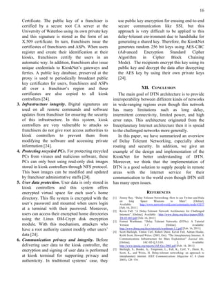 16

     Certificate. The public key of a franchiser is             use public key encryption for ensuing end-to-end
     certified by a secure root CA server at the                secure communication like SSL but this
     University of Waterloo using its own private key           approach is very difficult to be applied to this
     and this signature is stored as the form of an             delay-tolerant environment due to handshake for
     X.509 certificate. In turn, franchisers issue the          generating a shared key. Therefore, the KioskNet
     certificates of franchisees and ASPs. When users           generates random 256 bit keys using AES-CBC
     register and create their identification at their          (Advanced      Encryption     Standard    Cipher
     kiosks, franchisees certify the users in an                Algorithm     in    Cipher    Block     Chaining
     automatic way. In addition, franchisers also issue         Mode). The recipients encrypt this key using its
     unique credentials to KioskNet’s gateways and              public key and decrypt the data after decrypting
     ferries. A public key database, preserved at the           the AES key by using their own private keys
     proxy is used to periodically broadcast public             [24].
     key certificates for users, franchisees and ASPs
     all over a franchiser’s region and these                               XII. CONCLUSION
     certificates are also copied to all kiosk                The main goal of DTN architecture is to provide
     controllers [24].                                    interoperability between different kinds of networks
3.   Infrastructure integrity. Digital signatures are     in wide-ranging regions even though this network
     used on all remote commands and software             has many limitations such as long delay,
     updates from franchiser for ensuring the security    intermittent connectivity, limited power, and high
     of this infrastructure. In this system, kiosk        error rates. This architecture originated from the
     controllers are very vulnerable to attacks so        Interplanetary Internet architecture then it is spread
     franchisers do not give root access authorities to   to the challenged networks more generally.
     kiosk controllers to prevent them from                   In this paper, we have summarized an overview
     modifying the software and accessing private         of Delay Tolerant Networking, especially about
     information [24].                                    routing and security. In addition, we give an
4.   Protecting recycled PCs. For protecting recycled     example of the design and implementation of the
     PCs from viruses and malicious software, these       KioskNet for better understanding of DTN.
     PCs can only boot using read-only disk images        Moreover, we think that the implementation of
     stored in kiosk controllers through NFS protocol.    DTN is a good solution to supply people in remote
     This boot images can be modified and updated         areas with the Internet service for their
     by franchiser administrative staffs [24].            communication to the world even though DTN still
5.   User data protection. User data is only stored in    has many open issues.
     kiosk controllers and this system offers
     encrypted virtual space for each user’s home                                      REFERENCES
     directory. This file system is encrypted with the    [1]   Jimmy Ray. “Delay Tolerant Networking: How to use Twitter and Hulu
                                                                on      long      Space      Missions       to        Mars”.   [Online].
     user’s password and mounted when users login               Available:        http://www.networkworld.com/community/node/43557
     at a terminal with their password. Moreover,         [2]
                                                                [Feb. 16, 2011]
                                                                Kevin Fall. “A Delay-Tolerant Network Architecture for Challenged
     users can access their encrypted home directories          Internets”. [Online]. Available : http://www.dtnrg.org/docs/papers/IRB-
     using the Linux DM-Crypt disk encryption                   TR-03-003.pdf [Feb. 16, 2011]
                                                          [3]   Forrest Warthman. “Delay Tolerant Networks (DTNs): A Tutorial
     module. With this mechanism, attackers who                 Version               1.1”.              [Online].            Available:
     have a root authority cannot modify other users’           http://www.dtnrg.org/docs/tutorials/warthman-1.1.pdf [Feb. 16, 2011]
                                                          [4]   Scott Burleigh, Vinton Cerf, Robert Durst, Kevin Fall, Adrian Hooke,
     data [24].                                                 Keith Scott, Howard Weiss. (2003, Oct). “The Interplanetary Internet: A
6.   Communication privacy and integrity. Before                Communications Infrastructure for Mars Exploration” Journal title.
                                                                [Online].            IAC-02-Q.3.3.03.              2.         Available:
     delivering user data to the kiosk controller, the          http://www.ipnsig.org/reports/IAF-Oct-2002.pdf [Feb. 16, 2011]
     encryption and signing of user data is performed     [5]   Burleigh, S., Hooke, A., Torgerson, L., Fall, K., Cerf, V., Durst, B.,
                                                                Scott, K., and Weiss, H. Delay-tolerant networking: an approach to
     at kiosk terminal for supporting privacy and               interplanetary internet. IEEE Communications Magazine 41, 6 (June
     authenticity. In traditional systems’ case, they           2003), 128–136.
 