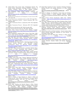 17

[6]    Andrian Hooke. Class Lecture, Topic: “Interplanetary Internet”. The           [27] Hemal Shah, Yogeshwar P. Kosta. “Evolution of Routing Techniques,
       Ground System Architectures Workshop (GSAW), University of                         Routing Protocols and Routing Efficiencies for Delay Tolerant
       Southern California, March. 4, 2003. [Online] Available:                           Network”.                      [Online].                       Available:
       http://sunset.usc.edu/gsaw/gsaw2003/s3/hooke.pdf [Feb. 16, 2011]                   http://www.ijcaonline.org/manets/number1/SPE49T.pdf [March. 2,
[7]    Farid Farahmand. “Delay Tolerant Networks: Challenges and                          2011]
       Applications”.                      [Online].                  Available:     [28] Sumair Ur Rahman, Urs Hengartner, Usman Ismail and S.Keshav.
       http://www.engr.uconn.edu/~tehrani/teaching/CE_Seminar/Farahmand.p                 “Securing KioskNet: A Systems Approach”. [Online]. Available:
       df [Feb. 18, 2011]                                                                 https://www.cs.uwaterloo.ca/research/tr/2007/CS-2007-43.pdf [March.
[8]    Standard for the Transmission of IP Datagrams on Avian Carriers, RFC               3, 2011]
       1149, April 1990                                                              [29] Bundle Security Protocol Specification, March 2011. [Online].
[9]    IP over Avian Carriers with Quality of Service, RFC 2549, April 1999               Available: http://tools.ietf.org/html/draft-irtf-dtnrg-bundle-security-17
[10]   Licklider Transmission Protocol - Security Extensions, RFC 5327,                   [March. 3, 2011]
       September 2008                                                                [30] Yili Gong, Yongqiang Xiong, Qian Zhang, Zhensheng Zhang, Wenjie
[11]   Licklider Transmission Protocol - Specification, RFC 5326, September               Wang, Zhiwei Xu. “Anycast Routing in Delay Tolerant Networks”.
       2008                                                                               [Online]. Available: http://www.techrepublic.com/whitepapers/anycast-
[12]   Licklider Transmission Protocol - Motivation, RFC 5325, September                  routing-in-delay-tolerant-networks/2556719/post [March. 3, 2011]
       2008                                                                          [31] Samuel C. Nelson and Robin Kravets. “Achieving Anycast in DTNs by
[13]   Bundle Protocol Specification, RFC 5050, November 2007                             Enhancing Existing Unicast Protocols”. [Online]. Available:
[14]   Delay-Tolerant Network Architecture, RFC 4838, April 2007                          http://www.winlab.rutgers.edu/~snelson/achievinganycast.pdf [March.
[15]   NASA. “Delay Tolerant Networking (DTN)”. [Online]. Available:                      3, 2011]
       http://www.nasa.gov/mission_pages/station/research/experiments/DTN.           [32] Ederson Rosa da Silva and Paulo Guardieiro. “Anycast routing in delay
       html [Feb. 18, 2011]                                                               tolerant networks using genetic algorithms for route decision”. In
[16]   Vinod Venkkaraman, Hrishikesh Bhatt Acharya, Harsh Shah. (2009,                    Proceedings of IDCS, 2008.
       May 6). Delay Tolerant Networking - A Tutorial. [Online]. Available:          [33] Sushant Jain, Kevin Fall, Rabin Patra. “Routing in a Delay Tolerant
       www.cs.utexas.edu/~vinodv/files/dtn-tutorial.pdf [Feb. 17, 2011]                   Network”.                      [Online].                       Available:
[17]   Peng Yang, Mooi Choo Chuah. “Context-Aware Multicast Routing                       http://conferences.sigcomm.org/sigcomm/2004/papers/p299-
       Scheme for Disruption Tolerant Networks” [Online]. Available:                      jain111111.pdf [March. 3, 2011]
       http://citeseerx.ist.psu.edu/viewdoc/download?doi=10.1.1.94.338&rep=r         [34] Wenrui Zhao, Mostafa Ammar and Ellen Zegura. “Multicasting in Delay
       ep1&type=pdf [March. 4, 2011]                                                      Tolerant Networks: Semantic Models and Routing Algorithms”.
[18]   Jon Crowcroft, Eiko Yoneki, Pan Hui., “Promoting Tolerance for Delay               [Online].                                                      Available:
       Tolerant Network Research,”              ACM SIGCOMM Computer                      http://conferences.sigcomm.org/sigcomm/2005/paper-ZhaAmm.pdf
       Communication Review 38, pp.63-68. [Online]. Available:                            [March. 4, 2011]
       http://citeseerx.ist.psu.edu/viewdoc/download?doi=10.1.1.158.9124&rep
       =rep1&type=pdf [Feb. 17, 2011]
[19]   Dave Wick. “Delay Tolerant Networks in a Nutshell.” Bachelor Thesis.
       University of Bern, Switzerland, 2007. [Online]. Available:
       http://rvs.unibe.ch/research/pub_files/Wi07.pdf [Feb. 17, 2011]
[20]   Michael Freedman. Class Lecture, Topic: “Delay Tolerant Networks
       (and email)”. COS 461: Computer Networks, Princeton University, Feb.
       3,                 2010.                [Online]               Available:
       http://www.cs.princeton.edu/courses/archive/spr09/cos461/docs/lec22-
       dtns.pdf [Feb. 26, 2011]
[21]   S. Keshav. Class Lecture, Topic: “Naming, Addressing and Routing in
       Delay-Tolerant Networks”. Future Internet Workshop, Lisbon, Dec.
       2006.          [Online].        Available:        http://www.net.t-labs.tu-
       berlin.de/arcadia/resources/Keshav-DTN.pdf [Marc. 4, 2011]
[22]   Michael Demmer, Eric Brewer, Kevin Fall, Sushant Jain, Melissa Ho,
       Rabin Patra. “Implementing Delay Tolerant Networking”. [Online].
       Available: http://www.dtnrg.org/docs/papers/demmer-irb-tr-04-020.pdf
       [March. 2, 2011]
[23]   Stephen Farrell, Vinny Cahill. “Security Consideration in Space and
       Delay Tolerant Networks,” [Online]. Available: http://smc-
       it.jpl.nasa.gov/docs/Abstracts/M47.pdf [March. 2, 2011]
[24]   S.Guo, M.H. Falaki, U.Ismail, E.A. Oliver, S.Ur Rahman, A. Seth, M.A.
       Zaharia, and S.Keshav. “Design and Implementation of the KioskNet
       System          (Extended       Version)”.       [Online].     Available:
       http://www.cs.berkeley.edu/~matei/papers/2007/tr_ictd_kiosknet.pdf
       [March. 2, 2011]
[25]   Robert A. Nichols, A. Roger Hammons Jr., Daniel J. Tebben and
       Anurag Dwivedi. “Delay Tolerant Networking for Free-Space Optical
       Communication Systems”. Appl. Phys. Lab., Johns Hopkins Univ.,
       Baltimore,                MD.              [Online].           Available:
       http://ieeexplore.ieee.org/xpl/freeabs_all.jsp?arnumber=4567371
       [March. 2, 2011]
[26]   Wenrui Zhao. “Routing and Network Design in Delay Tolerant
       Networks”. Ph.D. Dissertation. College of Computing, Georgia Institute
       of      Technology,       2006.     [Online].     Available:   Available:
       http://smartech.gatech.edu/bitstream/handle/1853/14085/zhao_wenrui__
       200612_phd.pdf;jsessionid=9193BFA7D09066B5A3F41B6D8544877D
       .smart2?sequence=1 [March. 2, 2011]
 