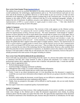 18


Peer review from Guojun Wang (guojun@kth.se):
The authors have given an excellent description to the delay tolerant network, including the protocols, the
overall architecture, the technologies, implementations and so on. The levels between each part are very
clear and all the formats are qualified. However, it will be better to give an overview of what you have
presented at the beginning of this paper instead of putting that in the conclusion part. You also give one
sentence to the origin of DTN, which is followed with tag [7] in the conclusion paragraph. Actually, it
reduces the role of conclusion. In addition, you give a new opinion at the end, "Moreover, we think that the
implementation of DTN is a good solution to supply people in remote areas... ". New idea should be
avoided when you are giving an end to this paper.

Author’s Comment:
We thanks for deep review from reviewer. The overview of this work appears on the Abstract section,
where it was written, "we summarize the overview of Delay Tolerant Network and introduce a case study
about the implementation of Delay Tolerant Network." We used "summarize" word instead of "explain",
because we know that there are still so much detail of the concept that we cannot cover in this paper, due to
the page and word limit. Later we paraphrase again the sentence so it can be more clearly by become, “In
this paper, we present comprehensive overview of Delay Tolerant Network and introduce a study case
about the implementation of this network”. At the conclusion, we think that, it is important to sum up and
deliver the global idea that is appear in the entire paper in simple sentence, which is "the implementation of
DTN is a good solution to supply people in remote areas with the Internet service for their communication
to the world even though DTN still has many open issues." Thus we think, this last sentence is important in
order to conclude the core idea of the technology that has been talked about. However, after carefully think
about the point that reviewer mentioned in Conclusion, we decided to remove the citation in the reference,
because it will lead reader to think that we still present new idea in this conclusion, however that point is
already presented at the main section of the paper including its citation.

Peer review from Merabi Kechkhoshvili (merabi@kth.se)
First I will make my point about overall feeling from this report. It is obvious that authors had wide range
of references and they did a deep research in order to present this document. It is written in really
professional manner and is appealing to person who is familiar with particular topic. I would also add that
report is done in appropriate style:
 • Well-divided paragraph structure.
 • Good knowledge of language and broad vocabulary.
 • Although the topic is huge, it is written without redundant information.
However there are some minor details that are worth to pay more attention:
 • Firstly, I want to say about introduction part: it is not describing how the document is organized. I
     would like you to put more information about chapters and what are you going to describe in following
     sections.
 • Secondly, while reading the document, several figures are too difficult to understand. I think you need
     to put more information and some explanation about figures.
 • Finally, from my perspective this paper will be difficult to read be people, who are not really familiar
     with the topic.
But once again I must stress exceptional quality of presented report.

Author’s Comment:
We thanks for deep review from reviewer. After reading the points of your review carefully, we consider to
make some changes in the Abstract part to make the document organization more clearly, by putting
sentences about what the reader can expect from this work. We agree that the organization of the document
nor should be mentioned in the Introduction part, because that part should be as introductory for the topic
 