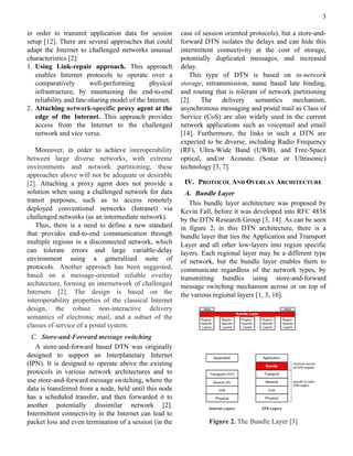 3

in order to transmit application data for session        case of session oriented protocols), but a store-and-
setup [12]. There are several approaches that could      forward DTN isolates the delays and can hide this
adapt the Internet to challenged networks unusual        intermittent connectivity at the cost of storage,
characteristics [2]:                                     potentially duplicated messages, and increased
1. Using Link-repair approach. This approach             delay.
   enables Internet protocols to operate over a             This type of DTN is based on in-network
   comparatively        well-performing       physical   storage, retransmission, name based late binding,
   infrastructure, by maintaining the end-to-end         and routing that is tolerant of network partitioning
   reliability and fate-sharing model of the Internet.   [2].    The    delivery    semantics     mechanism,
2. Attaching network-specific proxy agent at the         asynchronous messaging and postal mail as Class of
   edge of the Internet. This approach provides          Service (CoS) are also widely used in the current
   access from the Internet to the challenged            network applications such as voicemail and email
   network and vice versa.                               [14]. Furthermore, the links in such a DTN are
                                                         expected to be diverse, including Radio Frequency
   Moreover, in order to achieve interoperability        (RF), Ultra-Wide Band (UWB), and Free-Space
between large diverse networks, with extreme             optical, and/or Acoustic (Sonar or Ultrasonic)
environments and network partitioning, these             technology [3, 7].
approaches above will not be adequate or desirable
[2]. Attaching a proxy agent does not provide a           IV. PROTOCOL AND OVERLAY ARCHITECTURE
solution when using a challenged network for data          A. Bundle Layer
transit purposes, such as to access remotely                This bundle layer architecture was proposed by
deployed conventional networks (Intranet) via            Kevin Fall, before it was developed into RFC 4838
challenged networks (as an intermediate network).        by the DTN Research Group [3, 14]. As can be seen
   Thus, there is a need to define a new standard        in figure 2, in this DTN architecture, there is a
that provides end-to-end communication through           bundle layer that ties the Application and Transport
multiple regions in a disconnected network, which        Layer and all other low-layers into region specific
can tolerate errors and large variable-delay             layers. Each regional layer may be a different type
environment using a generalized suite of                 of network, but the bundle layer enables them to
protocols. Another approach has been suggested,          communicate regardless of the network types, by
based on a message-oriented reliable overlay             transmitting bundles using store-and-forward
architecture, forming an internetwork of challenged      message switching mechanism across or on top of
Internets [2]. The design is based on the                the various regional layers [1, 3, 16].
interoperability properties of the classical Internet
design, the robust non-interactive delivery
semantics of electronic mail, and a subset of the
classes of service of a postal system.
  C. Store-and-Forward message switching
   A store-and-forward based DTN was originally
designed to support an Interplanetary Internet
(IPN). It is designed to operate above the existing
protocols in various network architectures and to
use store-and-forward message switching, where the
data is transferred from a node, held until this node
has a scheduled transfer, and then forwarded it to
another potentially dissimilar network [2].
Intermittent connectivity in the Internet can lead to
packet loss and even termination of a session (in the              Figure 2. The Bundle Layer [3]
 
