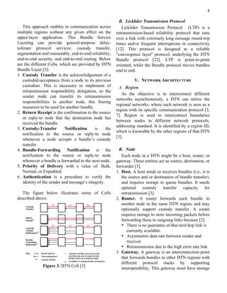 4

                                                           B. Licklider Transmission Protocol
   This approach enables to communication across            Licklider Transmission Protocol (LTP) is a
multiple regions without any given effect on the         retransmission-based reliability protocol that runs
upper-layer application. This Bundle Service             over a link with extremely long message round-trip
Layering can provide general-purpose delay-              times and/or frequent interruptions in connectivity
tolerant protocol services: custody transfer,            [12]. This protocol is designed as a reliable
segmentation and reassembly, end-to-end reliability,     "convergence layer" protocol, underlying the DTN
end-to-end security, and end-to-end routing. Below       Bundle protocol [22]. LTP is point-to-point
are the different CoSs, which are provided by DTN        oriented, while the Bundle protocol moves bundles
Bundle Layer [3]:                                        end to end.
1. Custody Transfer is the acknowledgement of a
   custodial-acceptance from a node to its previous                V. NETWORK ARCHITECTURE
   custodian. This is necessary to implement of            A. Region
   retransmission responsibility delegation, so the
                                                            As the objective is to interconnect different
   sender node can transfer its retransmission
                                                         networks asynchronously, a DTN can utilize the
   responsibilities to another node, this freeing
                                                         regional networks, where each network is seen as a
   resources to be used for another bundle.
                                                         region with its specific communication protocol [3,
2. Return Receipt is the confirmation to the source
                                                         7]. Region is used to interconnect boundaries
   or reply-to node that the destination node has
                                                         between nodes in different network protocols,
   received the bundle.
                                                         addressing standard. It is identified by a region ID,
3. Custody-Transfer         Notification    is     the
                                                         which is knowable by the other regions of that DTN
   notification to the source or reply-to node
                                                         [3].
   whenever a node accepts a bundle’s custody
   transfer.
4. Bundle-Forwarding Notification is the                   B. Node
   notification to the source or reply-to node              Each node in a DTN might be a host, router, or
   whenever a bundle is forwarded to the next node.      gateway. These entities act as source, destination, or
5. Priority of Delivery with a value of: Bulk,           forwarder [3].
   Normal, or Expedited.                                 1. Host. A host sends or receives bundles (i.e., it is
6. Authentication is a procedure to verify the              the source and or destination of bundle transfer),
   identity of the sender and message’s integrity.          and requires storage to queue bundles. It needs
                                                            optional custody transfer capacity for
   The figure below illustrates some of CoSs                retransmission [3].
described above:                                         2. Router. A router forwards each bundle to
                                                            another node in the same DTN region, and may
                                                            optionally support custody transfer. A router
                                                            requires storage to store incoming packets before
                                                            forwarding these to outgoing links because [2]:
                                                            • There is no guarantee of that next hop link is
                                                               currently available.
                                                            • Asymmetric data rate between sender and
                                                               receiver
                                                            • Retransmission due to the high error rate link
                                                         3. Gateway. A gateway is an interconnection point
                                                            that forwards bundles to other DTN regions with
                                                            different protocol stacks by supporting
              Figure 3. DTN CoS [3]
                                                            interoperability. This gateway must have storage
 