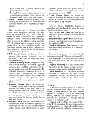 6

    place, where there is neither scheduled nor             distributed system, because the queuing oracle is
    predicted contact available.                            affected by both new arriving messages and the
 • Predicted Contact. A predicted contact is not            routing algorithm choices [33].
    scheduled, but predictions of its existence can      5. Traffic Demand Oracle can answer any
    be made by analyzing previous observations.             questions regarding the present or future traffic
2. Contact’s volume means the product of the                demand. It provides the set of messages injected
   capacity and the duration of the contact (i.e., the      into the system at any time [33].
   volume of data that can be transferred during the
   contact).                                                Moreover, Group Membership Oracles to
                                                         encapsulate particular knowledge about the group
   There are also sets of abstract knowledge             dynamic, as described below:
oracles, which encapsulate particular knowledge          1. Local Membership Oracle can only answer
about the network [33, 34]. These oracles are               questions regarding group membership of the
defined in order to understand the fundamental              node itself [26].
trade-off between performance and knowledge,             2. Delayed Membership Oracle can answer any
which is required by different routing algorithms           questions regarding membership of an endpoint
[33]. If contacts and its contact’s volumes are             at a specific time [26, 34].
known ahead of time, intelligent routing and             3. Complete Membership Oracle can answer any
forwarding decisions can be made (optimally for             question regarding membership of all nodes at
small networks). Below are the set of abstract              any time [26, 34].
Contact Knowledge Oracles:
1. Null Contact Oracle, this happen when no                 Based on those oracles, we can classify the
   question about contact opportunity can be             routing algorithms in DTN into several classes [33]:
   answered, it represents no knowledge about            1. Zero Knowledge is a class of algorithms that do
   network topology [26].                                   not utilize any oracle, thus they may perform
2. Contacts Summary Oracle can provide long-                poorly.
   term network topology or contacts aggregate           2. Complete Knowledge is a class of algorithms
   statistics, thus enabling calculation of the             that utilizes all the oracles (contacts summary,
   average waiting time until the next contact. This        complete contact, queuing and traffic demand).
   racle only has partial knowledge; hence it can        3. Partial Knowledge is a class of algorithms that
   respond with time-invariant or summary                   uses one or more of the other oracles
   characteristics about contacts (for example, the         (congestion, queuing). The message is routed
   expected average time between contact                    independently based on the future traffic
   occurrences and average contact duration) [26,           demand.
   33, 34].
3. Complete Contacts Oracle can answer any                 C. Strategy
   questions regarding network topology or contacts
                                                            The traditional routing objective is to select a
   between two nodes at any time. Thus it can
                                                         path that minimizes some simple metric (e.g. the
   specify the exact time when a contact will occur,
                                                         number of hops). However, the most desirable
   the duration, capacity and delay of the contact,
                                                         objective of routing in DTN is not immediately
   etc. A contacts summary oracle can be                 obvious, although the natural objective is to
   constructed using the Contacts Oracle, but not        maximize the probability of message delivery
   vice versa [26, 33, 34].                              because of its challenges [33].
4. Queuing Oracle can give information about                There is a need to define a new routing protocol
   instantaneous buffer occupancies (queuing) at         for the DTN architecture, because the assumptions
   any node at any time and route around congested       (continuous connectivity, low delay, and low packet
   nodes. It is the most difficult oracle to realize     loss), which are used in traditional routing protocols
 