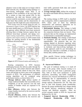 7

(distance vector or link state) are no longer valid in      total traffic generated (both data and control
DTN network [16]. The DTN routing topology is a             packets) in the networks;
time-varying multi-graph where there is no               4. Average message delay, defines the average of
guarantee of the availability of the next hop's link        the end-to-end bundle delivery latencies for each
for a certain or long time period [20]. In this             algorithm.
architecture, the data rate between sender and
receiver could be asymmetric, as one node might be          The routing strategy in DTN itself is classified
much faster than another and the characteristic of       into 2 categories, which is implemented in different
high error rate link might also cause retransmission.    DTN, where each of them has different
    DTN Nodes route the bundle along the path. As        characteristic and numerous approaches for its
illustrated in figure 4 below, the DTN Gateway has       routing protocol, as shown below [16]:
the same double-stack as a DTN Router. However,          1. Deterministic Routing. This strategy is build
the gateway utilize different lower-layer protocols         based on the assumption that the next nodes and
allowing them to bridge between regions that use            the connection between them are known. Thus,
different lower-layer protocols and taking inter-           protocols that use this strategy are implemented
region routing responsibility, while the DTN Router         in deterministic or predictable topologies.
supports intra-region routing [3]. DTN routers need      2. Stochastic Routing. This strategy is built based
storage for queuing because of the fundamental              on assumption that the network behavior is
limitations discussed above.                                unpredictable. The protocols that use this
                                                            strategy depend on decisions regarding where
                                                            and when to forward messages and implemented
                                                            in stochastic and time-evolving topologies. A
                                                            simple approach could be just forwarding the
                                                            message any node that is reachable, or based on
                                                            history data, mobility patterns, etc.

                                                            More specific Unicast routing techniques in
                                                         DTN and comparisons can be found in [27] and
                                                         [33].
  Figure 4. DTN Protocol stacks and routing [3]

   Routing computation in DTN becomes                      D. Anycast and Multicast
challenging because the delivery paths through the          The goal of multicast routing is to reach all
graph are lossy, and contact intervals and volumes       nodes in the group, while Anycast routing is to
are unknown precisely ahead of time [14]. These          reach at least one node from a particular group.
issues still become an active area in the (emerging)     Thus, both of them need mechanism to guide
research of DTN. The performance of different            replication, forwarding, and buffer management
routing algorithms can be compared using                 decisions [31]. Anycast and Multicast in a DTN are
performance metrics, as shown below [17]:                challenging due to unpredictability of network
1. Message delivery ratio, defines number of             connectivity, long delivery delay, and limited
   unique multicast bundles that successfully arrive     storage capacity characteristic [26, 30]. They also
   completely at all the receivers over the total        have to deal with dynamic group membership,
   number of bundles which are expected to be
                                                         because the group membership may change during
   received.
                                                         the bundle delivery; introducing ambiguity in
2. Data efficiency, defines ratio between the
   unique bundles received by the receivers and the      Anycast and Multicast semantics. There are
   total data traffic.                                   several semantic models in DTN for Anycast and
3. Overall efficiency, defines ratio between the         Multicast [26, 30, 34]:
   unique bundles received by the receivers and          1. Temporal Interval Membership (TIM) /
                                                            Temporal       Membership       (TM)     model:
 
