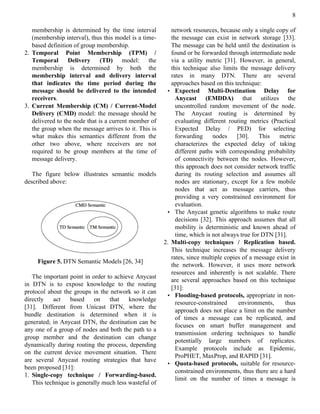 8

   membership is determined by the time interval          network resources, because only a single copy of
   (membership interval), thus this model is a time-      the message can exist in network storage [33].
   based definition of group membership.                  The message can be held until the destination is
2. Temporal Point Membership (TPM) /                      found or be forwarded through intermediate node
   Temporal Delivery (TD) model: the                      via a utility metric [31]. However, in general,
   membership is determined by both the                   this technique also limits the message delivery
   membership interval and delivery interval              rates in many DTN. There are several
   that indicates the time period during the              approaches based on this technique:
   message should be delivered to the intended          • Expected       Multi-Destination Delay for
   receivers.                                               Anycast (EMDDA) that utilizes the
3. Current Membership (CM) / Current-Model                  uncontrolled random movement of the node.
   Delivery (CMD) model: the message should be              The Anycast routing is determined by
   delivered to the node that is a current member of        evaluating different routing metrics (Practical
   the group when the message arrives to it. This is        Expected Delay / PED) for selecting
   what makes this semantics different from the             forwarding     nodes     [30].    This   metric
   other two above, where receivers are not                 characterizes the expected delay of taking
   required to be group members at the time of              different paths with corresponding probability
   message delivery.                                        of connectivity between the nodes. However,
                                                            this approach does not consider network traffic
   The figure below illustrates semantic models             during its routing selection and assumes all
described above:                                            nodes are stationary, except for a few mobile
                                                            nodes that act as message carriers, thus
                                                            providing a very constrained environment for
                                                            evaluation.
                                                        • The Anycast genetic algorithms to make route
                                                            decisions [32]. This approach assumes that all
                                                            mobility is deterministic and known ahead of
                                                            time, which is not always true for DTN [31].
                                                       2. Multi-copy techniques / Replication based.
                                                          This technique increases the message delivery
                                                          rates, since multiple copies of a message exist in
     Figure 5. DTN Semantic Models [26, 34]
                                                          the network. However, it uses more network
                                                          resources and inherently is not scalable. There
   The important point in order to achieve Anycast
                                                          are several approaches based on this technique
in DTN is to expose knowledge to the routing
                                                          [31]:
protocol about the groups in the network so it can
                                                        • Flooding-based protocols, appropriate in non-
directly   act    based    on    that    knowledge
                                                            resource-constrained      environments,    thus
[31]. Different from Unicast DTN, where the
                                                            approach does not place a limit on the number
bundle destination is determined when it is
                                                            of times a message can be replicated, and
generated; in Anycast DTN, the destination can be
                                                            focuses on smart buffer management and
any one of a group of nodes and both the path to a
                                                            transmission ordering techniques to handle
group member and the destination can change
                                                            potentially large numbers of replicates.
dynamically during routing the process, depending
                                                            Example protocols include as Epidemic,
on the current device movement situation. There
                                                            ProPHET, MaxProp, and RAPID [31].
are several Anycast routing strategies that have
                                                        • Quota-based protocols, suitable for resource-
been proposed [31]:
                                                            constrained environments, thus there are a hard
1. Single-copy technique / Forwarding-based.
                                                            limit on the number of times a message is
   This technique is generally much less wasteful of
 