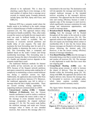 9

    allowed to be replicated. This is done by               transmitted to the next hop. The destination node
    attaching a quota flag to every message, so the         will de-capsulate the message and forwards the
    total number of replicas from a message never           original multicast message to the intended
    exceeds its original quota. Example protocols           receiver according to the message's delivery
    include Spray and Wait, Spray and Focus, and            constraints. This approach has the worst delivery
    EBR [31].                                               ratio and routing efficiency because it sends a
                                                            separate copy of the messages to each receiver,
   Multicast DTN has a semantic model where the             which significantly increases contention for node
bundle needs to be buffered in the node's storage           storage and transmission opportunities, and
until it is deleted because of buffer overhead or time      results in message drops.
expiration [26, 34]. This approach reduces delay         2. Broadcast-Based Routing (BBR) / epidemic
and improves bundle availability. Thus, other nodes         routing, here the message will be flooded
(except the source) can handle the join request and a       throughout all the nodes in the network in order
node can send its buffered bundle to the new                to reach the intended receivers [26, 34]. This
members when contact is available. This is                  approach achieves the highest delivery ratio that
necessary to overcome network partitions and                does not require any knowledge about contact or
handle delay of join requests. The node also                membership [26]. It also has the lowest delay
maintains the local forwarding state for each of its        because messages are flooded to all nodes, hence
buffer bundles to determine the route or next hop           always following the shortest path [34].
[34]. This Forwarding State is computed and                 However, it has the lowest routing efficiency
updated based on the node's Contact and Group               because of message redundancy.
membership knowledge. This forwarding state is           3. Tree-Based Routing (TBR), here the message is
necessary because the data is forwarded in the units        forwarded along a tree that is rooted at the source
of a bundle and intended receiver depends on the            and reaches all receivers [26, 34]. The message
semantic model that is used.                                is only duplicated at nodes that have more than
   The traditional Multicast methods for Internet           one outgoing path.
and mobile ad hoc networks are not suitable in           4. Group-Based Routing (GBR) uses the
DTN, because of the frequent network partitions             forwarding group concept, in order to increase
and sparse connectivity among nodes making the of           the chance of delivery. Thus the message is
complexity to maintaining a source-rooted multicast         flooded within the forwarding group [26, 34].
tree during a multicast session too high.                   Along with BBR, this approach also achieves the
Additionally, the application data would suffer from        highest delivery ratio, because the message may
large end-to end delivery latencies [17]. Moreover,         be forwarded to receivers via multiple paths,
the traditional approaches may fail to deliver a            which better exploits available contact
message when the link is highly unavailable. There          opportunities (contact summary oracle).
are several existing routing approaches for
supporting multicast communications in a DTN:               The figure below illustrates routing approaches
1. Unicast-based routing (UBR) / Unicast-                described above:
   Multicast (U-Multicast), here the Unicast
   transfer mechanism is used to realize a multicast
   service, for example the source sends a copy of
   the message to every intended receiver, this
   message encapsulates the original multicast
   message [17, 26, 34]. The source node buffers
   the multicast message and sends new Unicast             Figure 6. DTN Routing Approach: (a) UBR (b)
   messages when it learns of new intended                        BBR (c) TBR (d) GBR [26, 34]
   receivers, then removes this message after it is
 