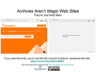 Archives Aren’t Magic Web Sites
They’re Just Web Sites.
If you used Mummify, you’re now left with a bunch of defunct, shortened links like:
https://mummify.it/XbmcMfE3
Don’t throw away link semantics! See: http://robustlinks.mementoweb.org