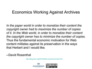 Economics Working Against Archives
In the paper world in order to monetize their content the
copyright owner had to maximize the number of copies
of it. In the Web world, in order to monetize their content
the copyright owner has to minimize the number of copies.
Thus the fundamental economic motivation for Web
content militates against its preservation in the ways
that Herbert and I would like.
--David Rosenthal
http://blog.dshr.org/2015/02/the-evanescent-web.html