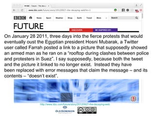 http://www.bbc.com/future/story/20120927-the-decaying-web
On January 28 2011, three days into the fierce protests that would
eventually oust the Egyptian president Hosni Mubarak, a Twitter
user called Farrah posted a link to a picture that supposedly showed
an armed man as he ran on a “rooftop during clashes between police
and protesters in Suez”. I say supposedly, because both the tweet
and the picture it linked to no longer exist. Instead they have
been replaced with error messages that claim the message – and its
contents – “doesn’t exist”.